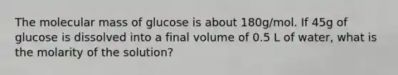 The molecular mass of glucose is about 180g/mol. If 45g of glucose is dissolved into a final volume of 0.5 L of water, what is the molarity of the solution?