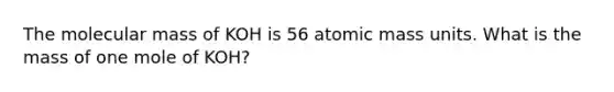 The molecular mass of KOH is 56 atomic mass units. What is the mass of one mole of KOH?