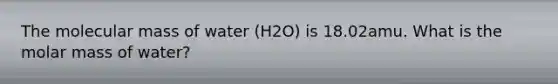 The molecular mass of water (H2O) is 18.02amu. What is the molar mass of water?