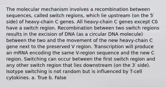 The molecular mechanism involves a recombination between sequences, called switch regions, which lie upstream (on the 5′ side) of heavy-chain C genes. All heavy-chain C genes except Cδ have a switch region. Recombination between two switch regions results in the excision of DNA (as a circular DNA molecule) between the two and the movement of the new heavy-chain C gene next to the preserved V region. Transcription will produce an mRNA encoding the same V-region sequence and the new C region. Switching can occur between the first switch region and any other switch region that lies downstream (on the 3′ side). Isotype switching is not random but is influenced by T-cell cytokines. a. True b. False