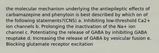 the molecular mechanism underlying the antiepileptic effects of carbamazepine and phenytoin is best described by which on of the following statements?(CNS) a. Inhibiting low-threshold Ca2+ ion channels b. Prolonging the inactivation of the Na+ ion channel c. Potentiating the release of GABA by inhibiting GABA reuptake d. Increasing the release of GABA by vesicular fusion e. Blocking glutamate receptor excitation