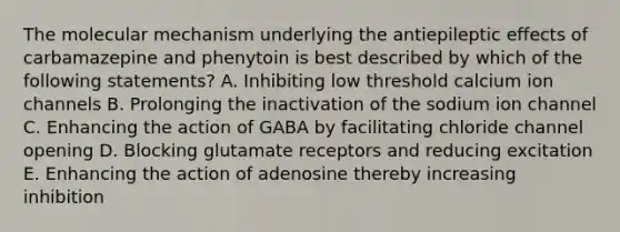 The molecular mechanism underlying the antiepileptic effects of carbamazepine and phenytoin is best described by which of the following statements? A. Inhibiting low threshold calcium ion channels B. Prolonging the inactivation of the sodium ion channel C. Enhancing the action of GABA by facilitating chloride channel opening D. Blocking glutamate receptors and reducing excitation E. Enhancing the action of adenosine thereby increasing inhibition