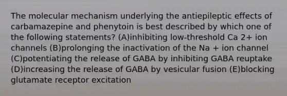 The molecular mechanism underlying the antiepileptic effects of carbamazepine and phenytoin is best described by which one of the following statements? (A)inhibiting low-threshold Ca 2+ ion channels (B)prolonging the inactivation of the Na + ion channel (C)potentiating the release of GABA by inhibiting GABA reuptake (D)increasing the release of GABA by vesicular fusion (E)blocking glutamate receptor excitation