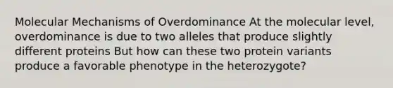 Molecular Mechanisms of Overdominance At the molecular level, overdominance is due to two alleles that produce slightly different proteins But how can these two protein variants produce a favorable phenotype in the heterozygote?