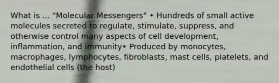 What is ... "Molecular Messengers" • Hundreds of small active molecules secreted to regulate, stimulate, suppress, and otherwise control many aspects of cell development, inflammation, and immunity• Produced by monocytes, macrophages, lymphocytes, fibroblasts, mast cells, platelets, and endothelial cells (the host)