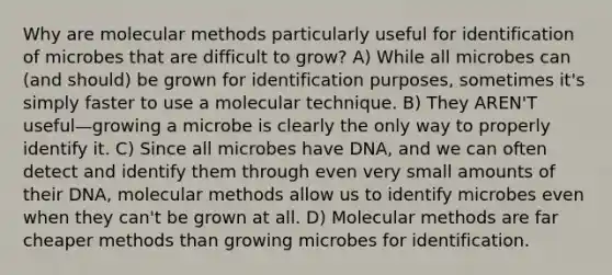 Why are molecular methods particularly useful for identification of microbes that are difficult to grow? A) While all microbes can (and should) be grown for identification purposes, sometimes it's simply faster to use a molecular technique. B) They AREN'T useful—growing a microbe is clearly the only way to properly identify it. C) Since all microbes have DNA, and we can often detect and identify them through even very small amounts of their DNA, molecular methods allow us to identify microbes even when they can't be grown at all. D) Molecular methods are far cheaper methods than growing microbes for identification.