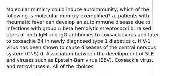 Molecular mimicry could induce autoimmunity, which of the following is molecular mimicry exemplified? a. patients with rheumatic fever can develop an autoimmune disease due to infections with group A beta-hemolytic streptococci b. raised titers of both IgM and IgG antibodies to coxsackievirus and later to coxsackie B4 in newly diagnosed type 1 diabetics c. HIV-1 virus has been shown to cause diseases of the central nervous system (CNS) d. Association between the development of SLE and viruses such as Epstein-Barr virus (EBV), Coxsackie virus, and retroviruses e. All of the choices