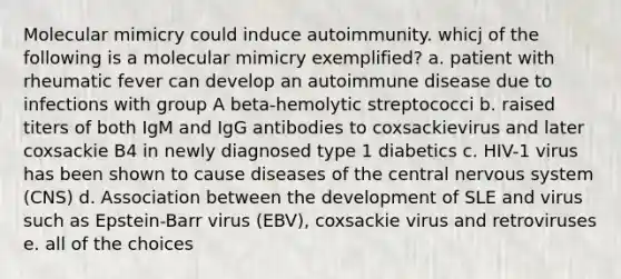 Molecular mimicry could induce autoimmunity. whicj of the following is a molecular mimicry exemplified? a. patient with rheumatic fever can develop an autoimmune disease due to infections with group A beta-hemolytic streptococci b. raised titers of both IgM and IgG antibodies to coxsackievirus and later coxsackie B4 in newly diagnosed type 1 diabetics c. HIV-1 virus has been shown to cause diseases of the central nervous system (CNS) d. Association between the development of SLE and virus such as Epstein-Barr virus (EBV), coxsackie virus and retroviruses e. all of the choices