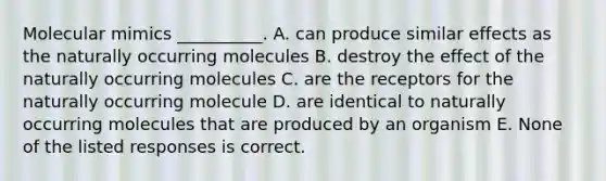 Molecular mimics __________. A. can produce similar effects as the naturally occurring molecules B. destroy the effect of the naturally occurring molecules C. are the receptors for the naturally occurring molecule D. are identical to naturally occurring molecules that are produced by an organism E. None of the listed responses is correct.