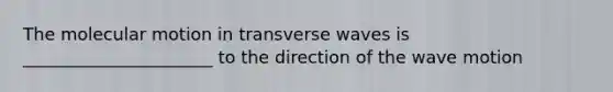 The molecular motion in transverse waves is ______________________ to the direction of the wave motion