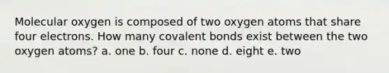 Molecular oxygen is composed of two oxygen atoms that share four electrons. How many covalent bonds exist between the two oxygen atoms? a. one b. four c. none d. eight e. two