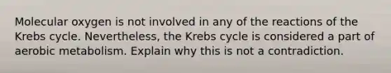 Molecular oxygen is not involved in any of the reactions of the <a href='https://www.questionai.com/knowledge/kqfW58SNl2-krebs-cycle' class='anchor-knowledge'>krebs cycle</a>. Nevertheless, the Krebs cycle is considered a part of aerobic metabolism. Explain why this is not a contradiction.