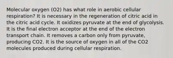 Molecular oxygen (O2) has what role in aerobic cellular respiration? It is necessary in the regeneration of citric acid in the citric acid cycle. It oxidizes pyruvate at the end of glycolysis. It is the final electron acceptor at the end of the electron transport chain. It removes a carbon only from pyruvate, producing CO2. It is the source of oxygen in all of the CO2 molecules produced during cellular respiration.