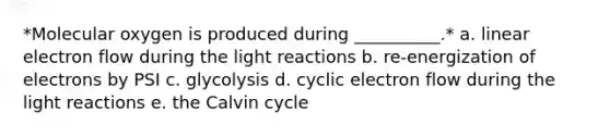 *Molecular oxygen is produced during __________.* a. linear electron flow during the light reactions b. re-energization of electrons by PSI c. glycolysis d. cyclic electron flow during the light reactions e. the Calvin cycle