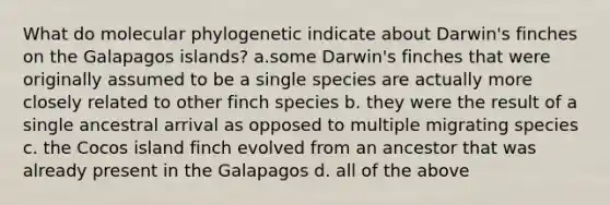 What do molecular phylogenetic indicate about Darwin's finches on the Galapagos islands? a.some Darwin's finches that were originally assumed to be a single species are actually more closely related to other finch species b. they were the result of a single ancestral arrival as opposed to multiple migrating species c. the Cocos island finch evolved from an ancestor that was already present in the Galapagos d. all of the above