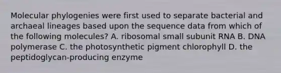 Molecular phylogenies were first used to separate bacterial and archaeal lineages based upon the sequence data from which of the following molecules? A. ribosomal small subunit RNA B. DNA polymerase C. the photosynthetic pigment chlorophyll D. the peptidoglycan-producing enzyme