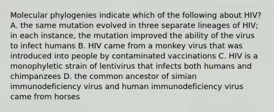 Molecular phylogenies indicate which of the following about HIV? A. the same mutation evolved in three separate lineages of HIV; in each instance, the mutation improved the ability of the virus to infect humans B. HIV came from a monkey virus that was introduced into people by contaminated vaccinations C. HIV is a monophyletic strain of lentivirus that infects both humans and chimpanzees D. the common ancestor of simian immunodeficiency virus and human immunodeficiency virus came from horses