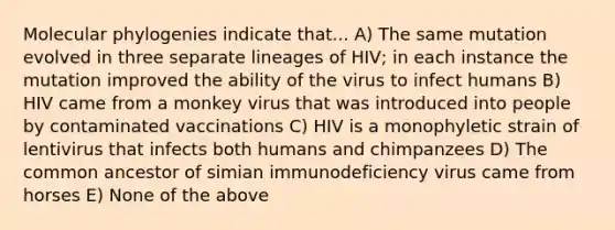 Molecular phylogenies indicate that... A) The same mutation evolved in three separate lineages of HIV; in each instance the mutation improved the ability of the virus to infect humans B) HIV came from a monkey virus that was introduced into people by contaminated vaccinations C) HIV is a monophyletic strain of lentivirus that infects both humans and chimpanzees D) The common ancestor of simian immunodeficiency virus came from horses E) None of the above