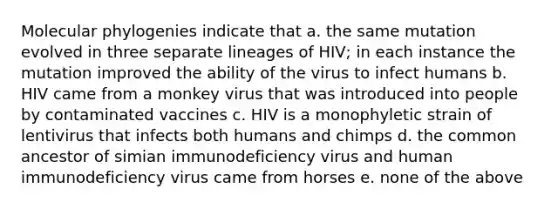 Molecular phylogenies indicate that a. the same mutation evolved in three separate lineages of HIV; in each instance the mutation improved the ability of the virus to infect humans b. HIV came from a monkey virus that was introduced into people by contaminated vaccines c. HIV is a monophyletic strain of lentivirus that infects both humans and chimps d. the common ancestor of simian immunodeficiency virus and human immunodeficiency virus came from horses e. none of the above