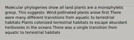 Molecular phylogenies show all land plants are a monophyletic group. This suggests: Wind-pollinated plants arose first There were many different transitions from aquatic to terrestrial habitats Plants colonized terrestrial habitats to escape abundant herbivores in the oceans There was a single transition from aquatic to terrestrial habitats