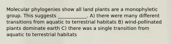 Molecular phylogenies show all land plants are a monophyletic group. This suggests ____________. A) there were many different transitions from aquatic to terrestrial habitats B) wind-pollinated plants dominate earth C) there was a single transition from aquatic to terrestrial habitats