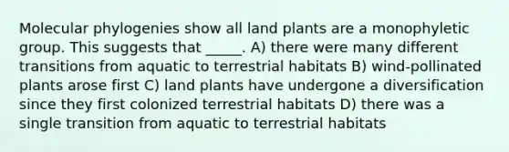 Molecular phylogenies show all land plants are a monophyletic group. This suggests that _____. A) there were many different transitions from aquatic to terrestrial habitats B) wind-pollinated plants arose first C) land plants have undergone a diversification since they first colonized terrestrial habitats D) there was a single transition from aquatic to terrestrial habitats