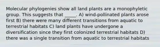 Molecular phylogenies show all land plants are a monophyletic group. This suggests that _____. A) wind-pollinated plants arose first B) there were many different transitions from aquatic to terrestrial habitats C) land plants have undergone a diversification since they first colonized terrestrial habitats D) there was a single transition from aquatic to terrestrial habitats