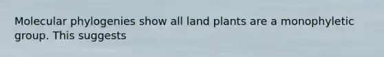 Molecular phylogenies show all land plants are a monophyletic group. This suggests