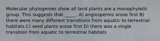 Molecular phylogenies show all land plants are a monophyletic group. This suggests that _____. A) angiosperms arose first B) there were many different transitions from aquatic to terrestrial habitats C) seed plants arose first D) there was a single transition from aquatic to terrestrial habitats