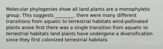 Molecular phylogenies show all land plants are a monophyletic group. This suggests ________. there were many different transitions from aquatic to terrestrial habitats wind-pollinated plants arose first there was a single transition from aquatic to terrestrial habitats land plants have undergone a diversification since they first colonized terrestrial habitats