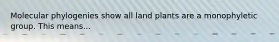 Molecular phylogenies show all land plants are a monophyletic group. This means...