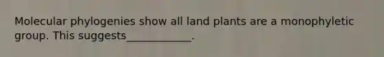 Molecular phylogenies show all land plants are a monophyletic group. This suggests____________.