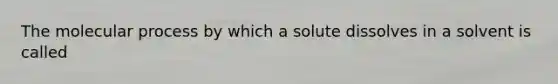 The molecular process by which a solute dissolves in a solvent is called