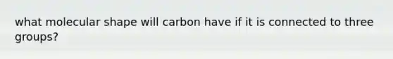 what molecular shape will carbon have if it is connected to three groups?