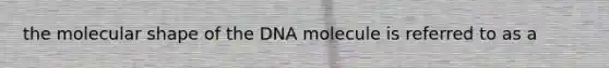 the molecular shape of the DNA molecule is referred to as a