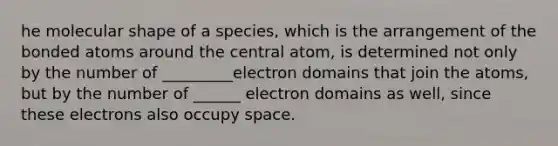 he molecular shape of a species, which is the arrangement of the bonded atoms around the central atom, is determined not only by the number of _________electron domains that join the atoms, but by the number of ______ electron domains as well, since these electrons also occupy space.