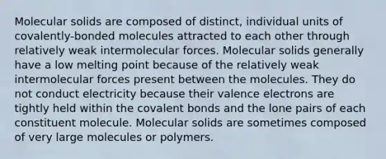 Molecular solids are composed of distinct, individual units of covalently-bonded molecules attracted to each other through relatively weak intermolecular forces. Molecular solids generally have a low melting point because of the relatively weak intermolecular forces present between the molecules. They do not conduct electricity because their <a href='https://www.questionai.com/knowledge/knWZpHTJT4-valence-electrons' class='anchor-knowledge'>valence electrons</a> are tightly held within the <a href='https://www.questionai.com/knowledge/kWply8IKUM-covalent-bonds' class='anchor-knowledge'>covalent bonds</a> and the lone pairs of each constituent molecule. Molecular solids are sometimes composed of very large molecules or polymers.