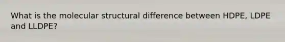What is the molecular structural difference between HDPE, LDPE and LLDPE?
