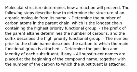 Molecular structure determines how a reaction will proceed. The following steps describe how to determine the structure of an organic molecule from its name: - Determine the number of carbon atoms in the parent chain, which is the longest chain containing the highest priority functional group. - The prefix of the parent alkane determines the number of carbons, and the suffix describes the high priority functional group. - The number prior to the chain name describes the carbon to which the main functional group is attached. - Determine the position and identity of each substituent, if any. - All substituent names are placed at the beginning of the compound name, together with the number of the carbon to which the substituent is attached.