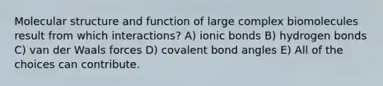 Molecular structure and function of large complex biomolecules result from which interactions? A) ionic bonds B) hydrogen bonds C) van der Waals forces D) covalent bond angles E) All of the choices can contribute.