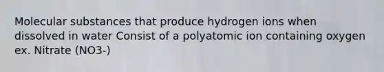 Molecular substances that produce hydrogen ions when dissolved in water Consist of a polyatomic ion containing oxygen ex. Nitrate (NO3-)