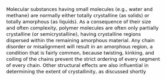 Molecular substances having small molecules (e.g., water and methane) are normally either totally crystalline (as solids) or totally amorphous (as liquids). As a consequence of their size and often complexity, polymer molecules are often only partially crystalline (or semicrystalline), having crystalline regions dispersed within the remaining amorphous material. Any chain disorder or misalignment will result in an amorphous region, a condition that is fairly common, because twisting, kinking, and coiling of the chains prevent the strict ordering of every segment of every chain. Other structural effects are also influential in determining the extent of crystallinity, as discussed shortly