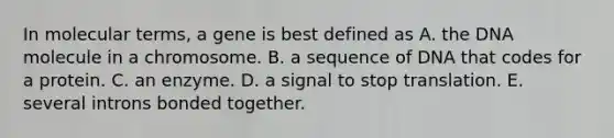 In molecular terms, a gene is best defined as A. the DNA molecule in a chromosome. B. a sequence of DNA that codes for a protein. C. an enzyme. D. a signal to stop translation. E. several introns bonded together.