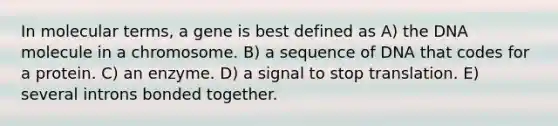 In molecular terms, a gene is best defined as A) the DNA molecule in a chromosome. B) a sequence of DNA that codes for a protein. C) an enzyme. D) a signal to stop translation. E) several introns bonded together.