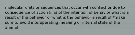 molecular units or sequences that occur with context or due to consequence of action kind of the intention of behavior what is a result of the behavior or what is the behavior a result of *make sure to avoid interoperating meaning or internal state of the animal