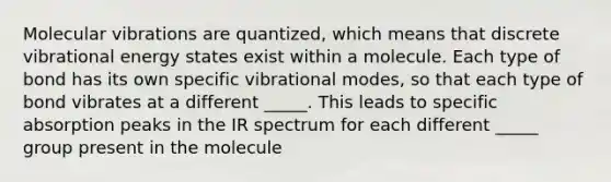 Molecular vibrations are quantized, which means that discrete vibrational energy states exist within a molecule. Each type of bond has its own specific vibrational modes, so that each type of bond vibrates at a different _____. This leads to specific absorption peaks in the IR spectrum for each different _____ group present in the molecule