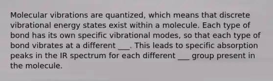 Molecular vibrations are quantized, which means that discrete vibrational energy states exist within a molecule. Each type of bond has its own specific vibrational modes, so that each type of bond vibrates at a different ___. This leads to specific absorption peaks in the IR spectrum for each different ___ group present in the molecule.