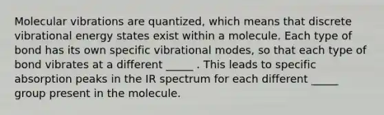 Molecular vibrations are quantized, which means that discrete vibrational energy states exist within a molecule. Each type of bond has its own specific vibrational modes, so that each type of bond vibrates at a different _____ . This leads to specific absorption peaks in the IR spectrum for each different _____ group present in the molecule.