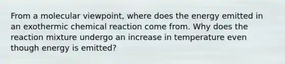 From a molecular viewpoint, where does the energy emitted in an exothermic chemical reaction come from. Why does the reaction mixture undergo an increase in temperature even though energy is emitted?