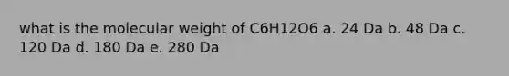 what is the molecular weight of C6H12O6 a. 24 Da b. 48 Da c. 120 Da d. 180 Da e. 280 Da